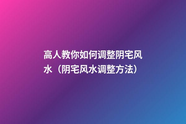高人教你如何调整阴宅风水（阴宅风水调整方法）