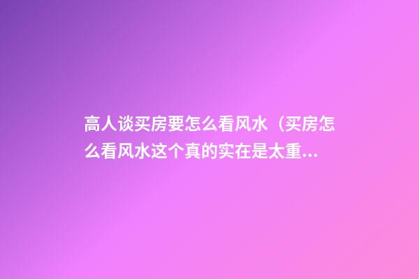 高人谈买房要怎么看风水（买房怎么看风水?这个真的实在是太重要了!）