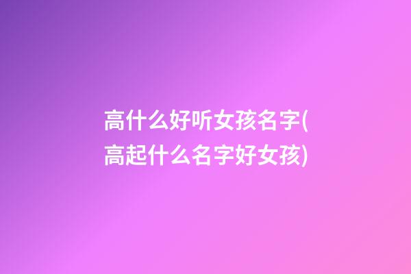 高什么好听女孩名字(高起什么名字好女孩)
