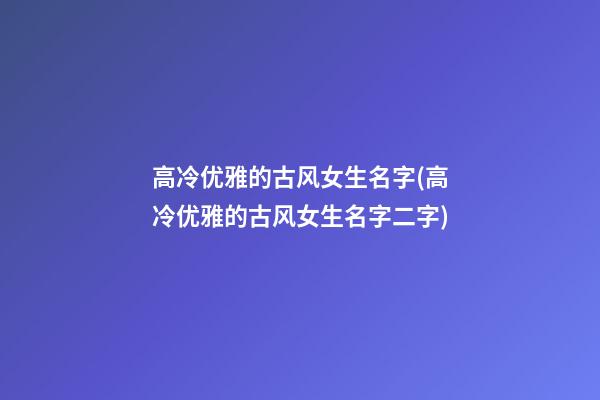 高冷优雅的古风女生名字(高冷优雅的古风女生名字二字)