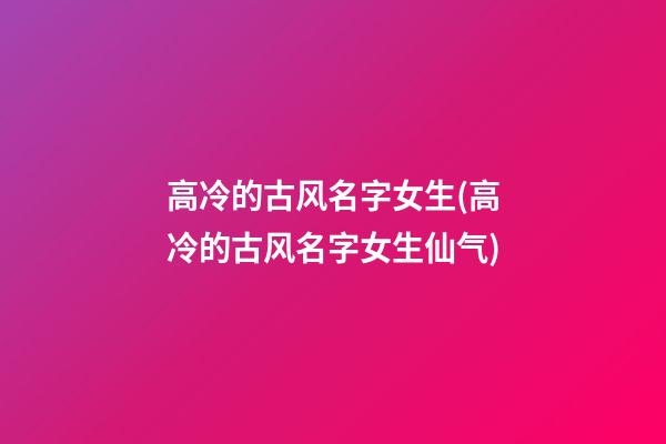 高冷的古风名字女生(高冷的古风名字女生仙气)