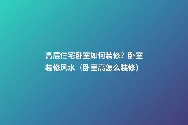 高层住宅卧室如何装修？卧室装修风水（卧室高怎么装修）