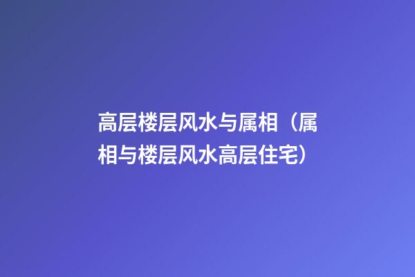 高层楼层风水与属相（属相与楼层风水高层住宅）