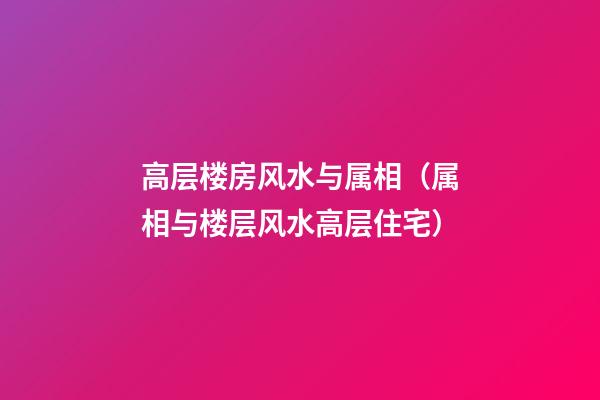 高层楼房风水与属相（属相与楼层风水高层住宅）