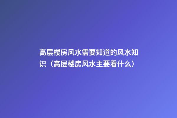 高层楼房风水需要知道的风水知识（高层楼房风水主要看什么）