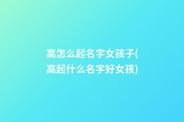 高怎么起名字女孩子(高起什么名字好女孩)