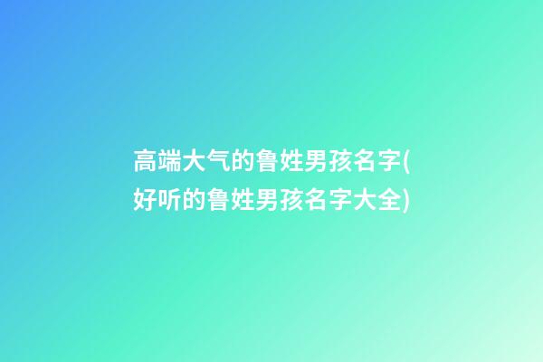 高端大气的鲁姓男孩名字(好听的鲁姓男孩名字大全)