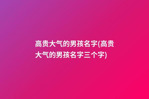 高贵大气的男孩名字(高贵大气的男孩名字三个字)