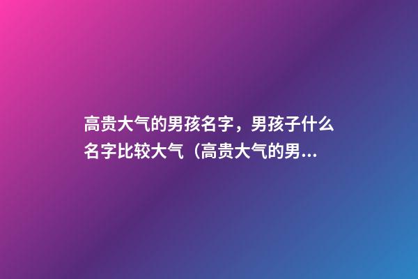 高贵大气的男孩名字，男孩子什么名字比较大气（高贵大气的男孩名字,男孩子什么名字比较大气的）