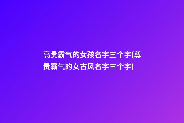 高贵霸气的女孩名字三个字(尊贵霸气的女古风名字三个字)