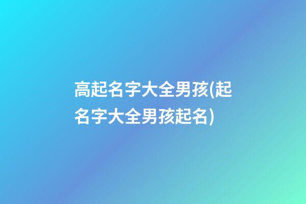 高起名字大全男孩(起名字大全男孩起名)