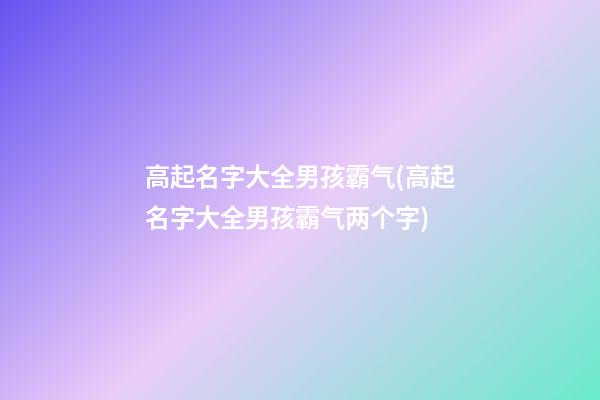 高起名字大全男孩霸气(高起名字大全男孩霸气两个字)