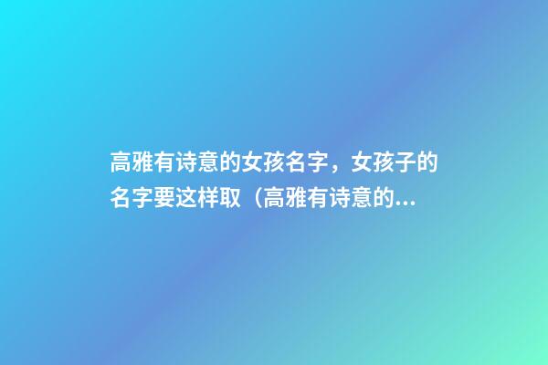 高雅有诗意的女孩名字，女孩子的名字要这样取（高雅有诗意的女孩名字,女孩子的名字要这样取吗）