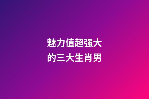 魅力值超强大的三大生肖男