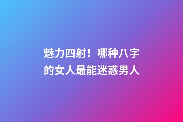 魅力四射！哪种八字的女人最能迷惑男人