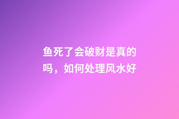 鱼死了会破财是真的吗，如何处理风水好