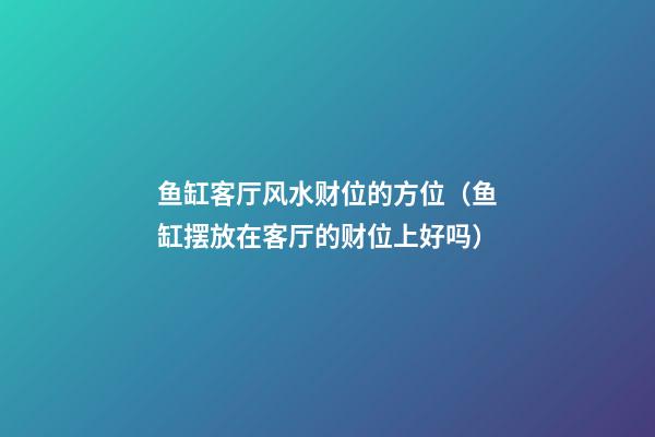 鱼缸客厅风水财位的方位（鱼缸摆放在客厅的财位上好吗）