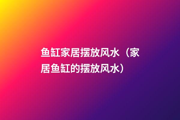 鱼缸家居摆放风水（家居鱼缸的摆放风水）