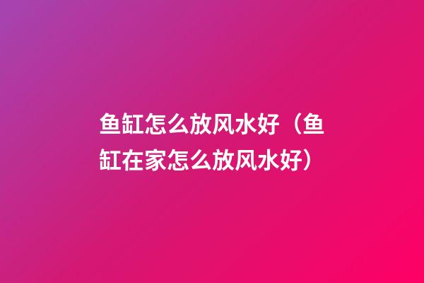 鱼缸怎么放风水好（鱼缸在家怎么放风水好）