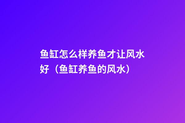 鱼缸怎么样养鱼才让风水好（鱼缸养鱼的风水）