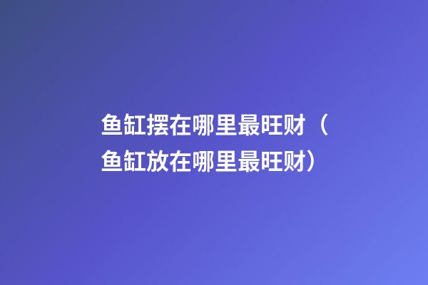 鱼缸摆在哪里最旺财（鱼缸放在哪里最旺财）