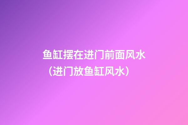 鱼缸摆在进门前面风水（进门放鱼缸风水）