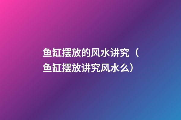 鱼缸摆放的风水讲究（鱼缸摆放讲究风水么）