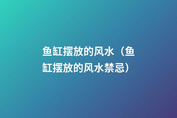鱼缸摆放的风水（鱼缸摆放的风水禁忌）