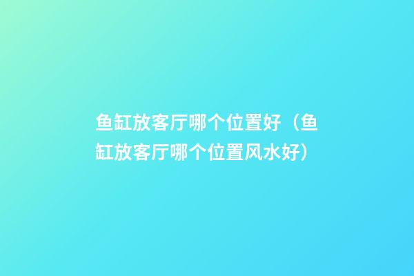 鱼缸放客厅哪个位置好（鱼缸放客厅哪个位置风水好）
