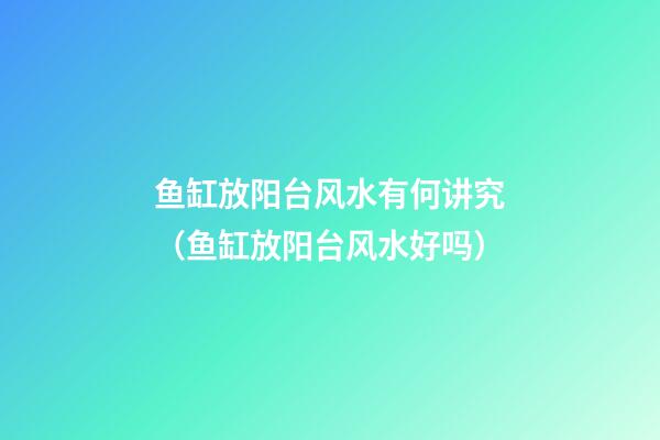 鱼缸放阳台风水有何讲究（鱼缸放阳台风水好吗）