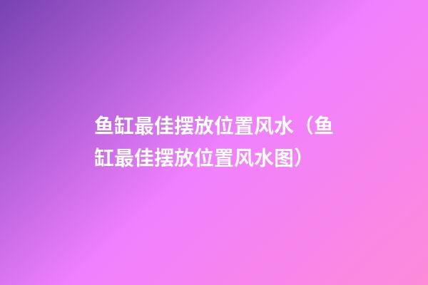 鱼缸最佳摆放位置风水（鱼缸最佳摆放位置风水图）