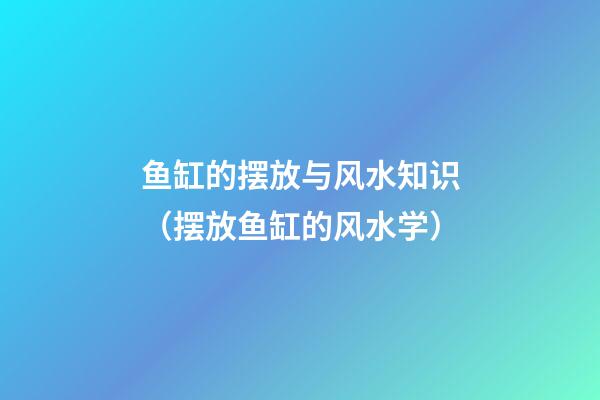 鱼缸的摆放与风水知识（摆放鱼缸的风水学）