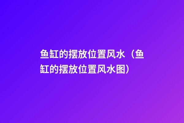 鱼缸的摆放位置风水（鱼缸的摆放位置风水图）