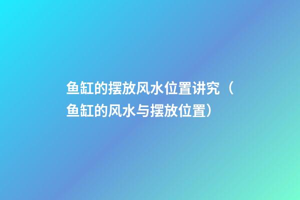 鱼缸的摆放风水位置讲究（鱼缸的风水与摆放位置）
