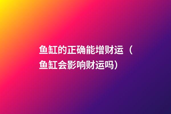 鱼缸的正确能增财运（鱼缸会影响财运吗）