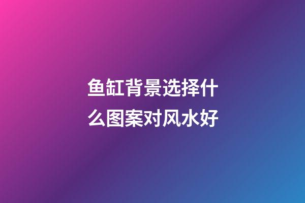 鱼缸背景选择什么图案对风水好