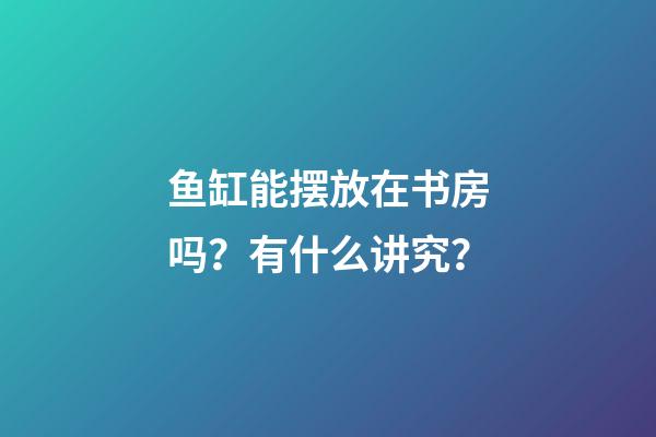 鱼缸能摆放在书房吗？有什么讲究？