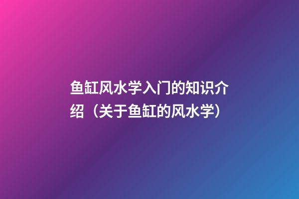 鱼缸风水学入门的知识介绍（关于鱼缸的风水学）