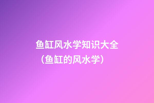 鱼缸风水学知识大全（鱼缸的风水学）