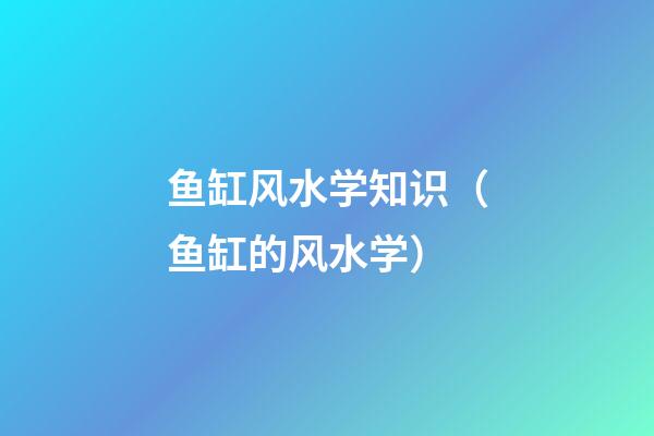 鱼缸风水学知识（鱼缸的风水学）