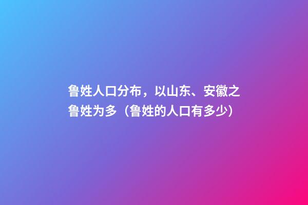 鲁姓人口分布，以山东、安徽之鲁姓为多（鲁姓的人口有多少）