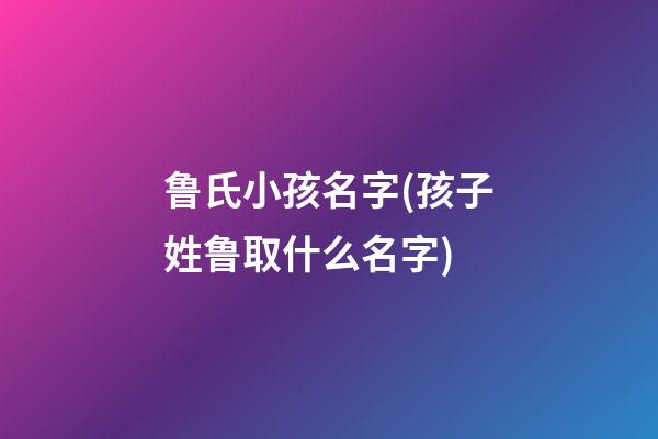 鲁氏小孩名字(孩子姓鲁取什么名字)