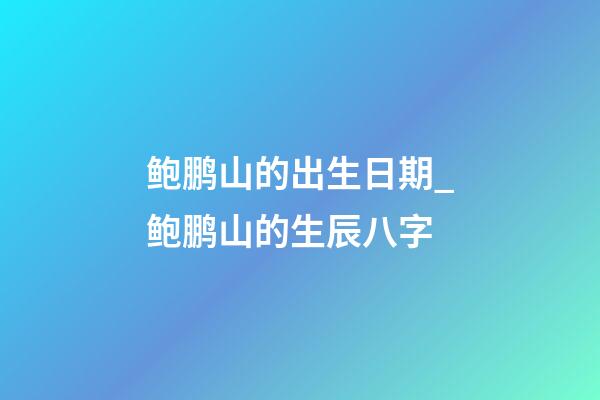 鲍鹏山的出生日期_鲍鹏山的生辰八字