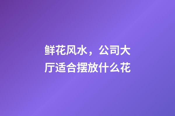 鲜花风水，公司大厅适合摆放什么花