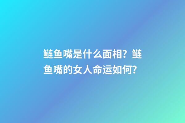 鲢鱼嘴是什么面相？鲢鱼嘴的女人命运如何？