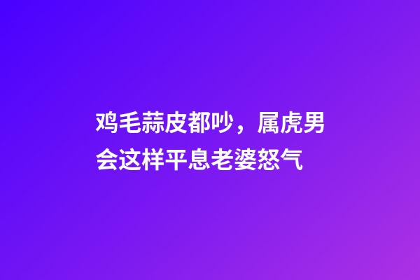 鸡毛蒜皮都吵，属虎男会这样平息老婆怒气