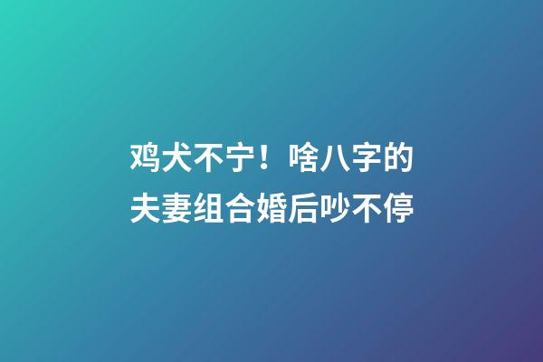 鸡犬不宁！啥八字的夫妻组合婚后吵不停