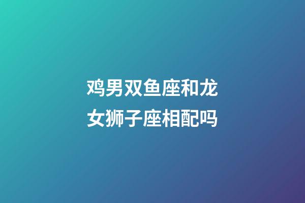 鸡男双鱼座和龙女狮子座相配吗-第1张-星座运势-玄机派
