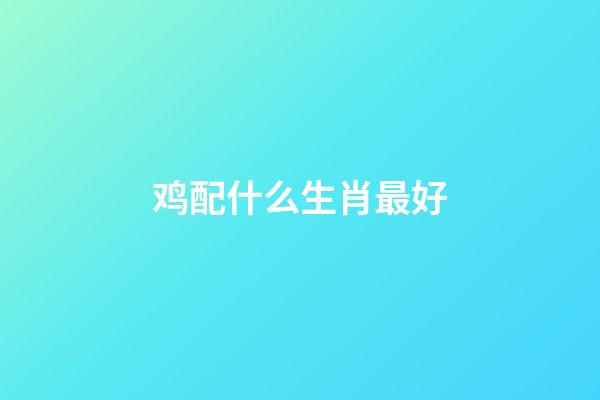 鸡配什么生肖最好（属鸡最忌讳的两个属相）-第1张-星座运势-玄机派