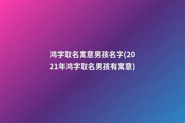 鸿字取名寓意男孩名字(2021年鸿字取名男孩有寓意)